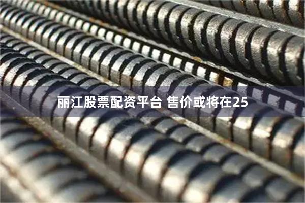 丽江股票配资平台 售价或将在25