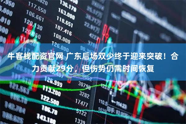 牛客栈配资官网 广东后场双少终于迎来突破！合力贡献29分，但伤势仍需时间恢复