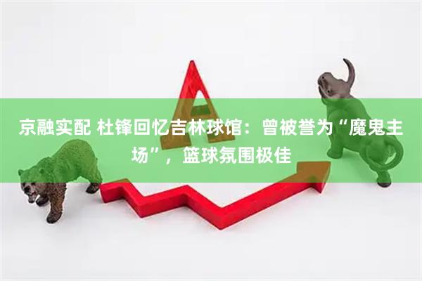 京融实配 杜锋回忆吉林球馆：曾被誉为“魔鬼主场”，篮球氛围极佳