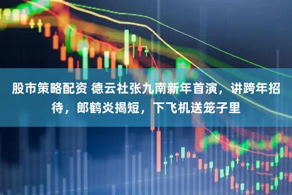 股市策略配资 德云社张九南新年首演，讲跨年招待，郎鹤炎揭短，下飞机送笼子里