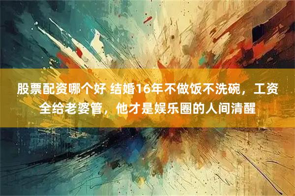 股票配资哪个好 结婚16年不做饭不洗碗，工资全给老婆管，他才是娱乐圈的人间清醒