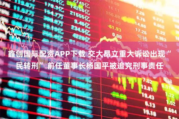 鑫创国际配资APP下载 交大昂立重大诉讼出现“民转刑” 前任董事长杨国平被追究刑事责任