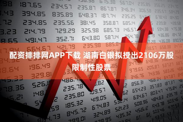 配资排排网APP下载 湖南白银拟授出2106万股限制性股票