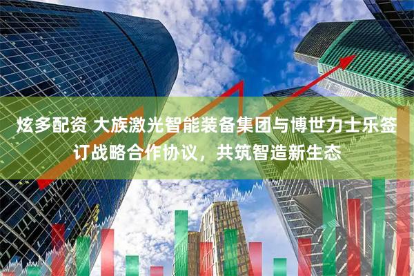炫多配资 大族激光智能装备集团与博世力士乐签订战略合作协议，共筑智造新生态