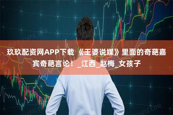 玖玖配资网APP下载 《王婆说媒》里面的奇葩嘉宾奇葩言论！_江西_赵梅_女孩子