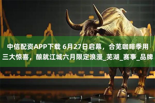 中信配资APP下载 6月27日启幕，合芜咖啡季用三大惊喜，酿就江城六月限定浪漫_芜湖_赛事_品牌