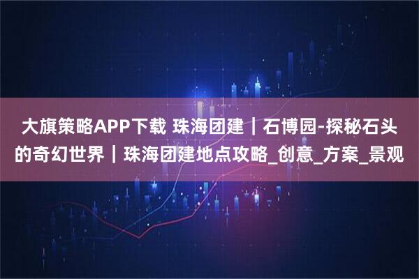 大旗策略APP下载 珠海团建｜石博园-探秘石头的奇幻世界｜珠海团建地点攻略_创意_方案_景观