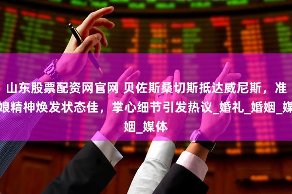 山东股票配资网官网 贝佐斯桑切斯抵达威尼斯，准新娘精神焕发状态佳，掌心细节引发热议_婚礼_婚姻_媒体