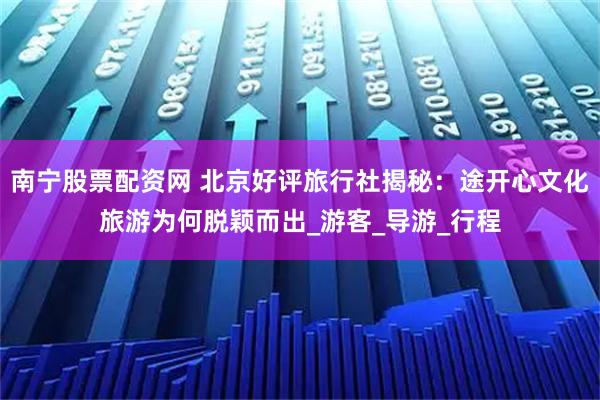南宁股票配资网 北京好评旅行社揭秘：途开心文化旅游为何脱颖而出_游客_导游_行程