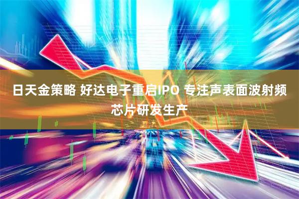 日天金策略 好达电子重启IPO 专注声表面波射频芯片研发生产
