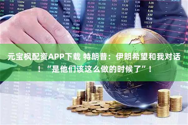 元宝枫配资APP下载 特朗普：伊朗希望和我对话！“是他们该这么做的时候了”！