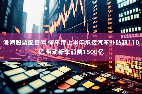 澄海股票配资网 懂车帝上半年承接汽车补贴超110亿 带动新车消费1500亿