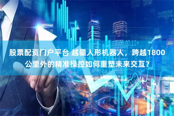 股票配资门户平台 越疆人形机器人，跨越1800公里外的精准操控如何重塑未来交互？
