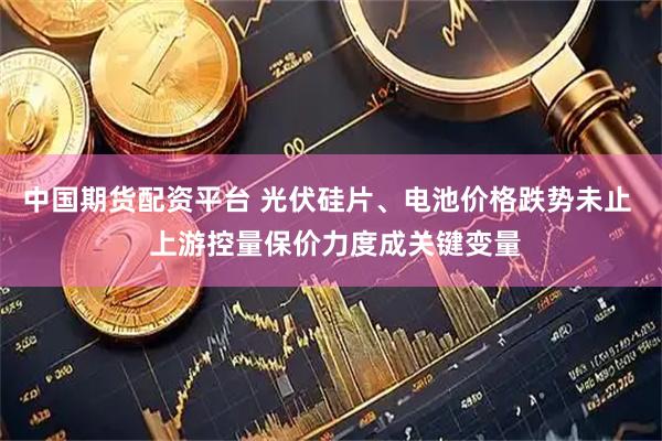 中国期货配资平台 光伏硅片、电池价格跌势未止  上游控量保价力度成关键变量