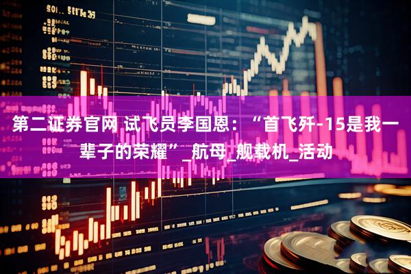 第二证券官网 试飞员李国恩：“首飞歼-15是我一辈子的荣耀”_航母_舰载机_活动