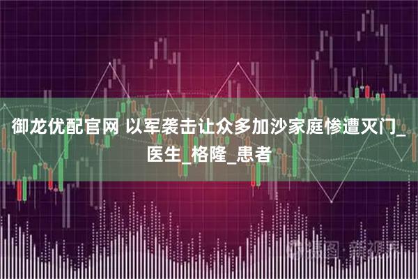 御龙优配官网 以军袭击让众多加沙家庭惨遭灭门_医生_格隆_患者