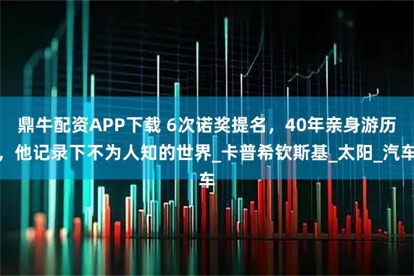 鼎牛配资APP下载 6次诺奖提名，40年亲身游历，他记录下不为人知的世界_卡普希钦斯基_太阳_汽车