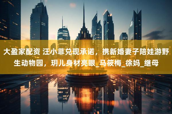 大盈家配资 汪小菲兑现承诺，携新婚妻子陪娃游野生动物园，玥儿身材亮眼_马筱梅_徐妈_继母