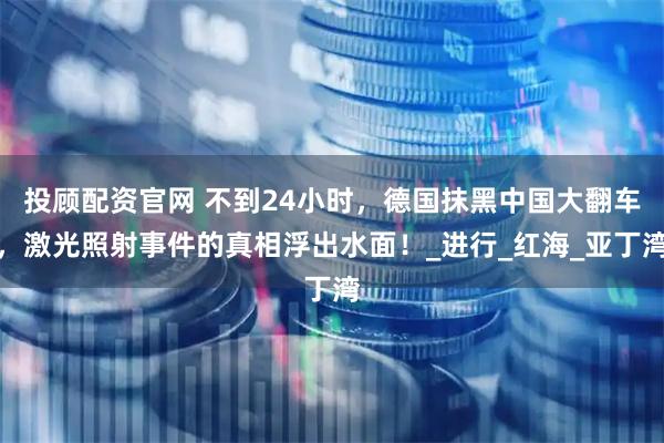 投顾配资官网 不到24小时，德国抹黑中国大翻车，激光照射事件的真相浮出水面！_进行_红海_亚丁湾