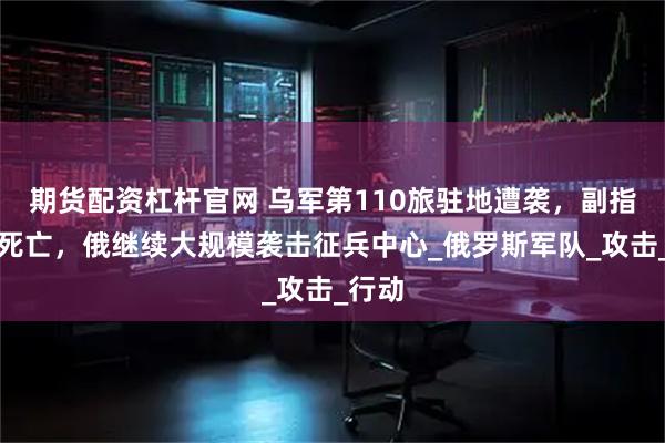 期货配资杠杆官网 乌军第110旅驻地遭袭，副指挥官死亡，俄继续大规模袭击征兵中心_俄罗斯军队_攻击_行动