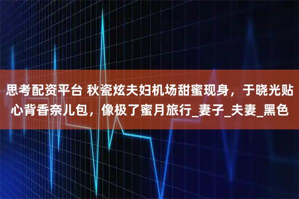 思考配资平台 秋瓷炫夫妇机场甜蜜现身，于晓光贴心背香奈儿包，像极了蜜月旅行_妻子_夫妻_黑色