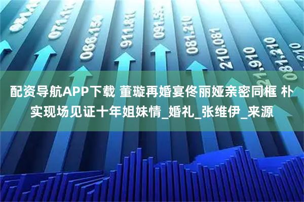 配资导航APP下载 董璇再婚宴佟丽娅亲密同框 朴实现场见证十年姐妹情_婚礼_张维伊_来源