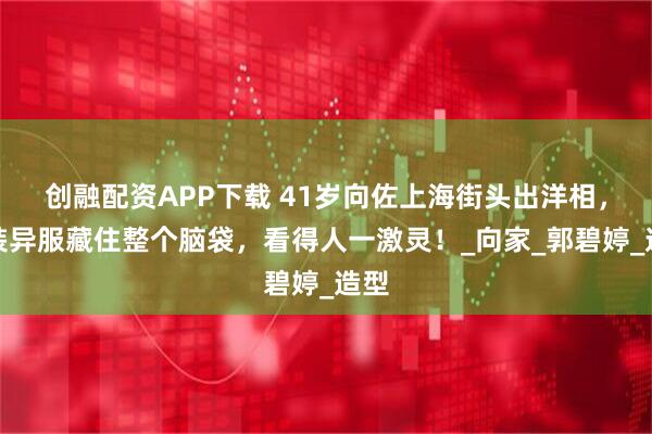 创融配资APP下载 41岁向佐上海街头出洋相，奇装异服藏住整个脑袋，看得人一激灵！_向家_郭碧婷_造型