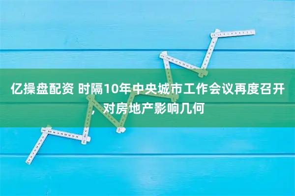 亿操盘配资 时隔10年中央城市工作会议再度召开，对房地产影响几何