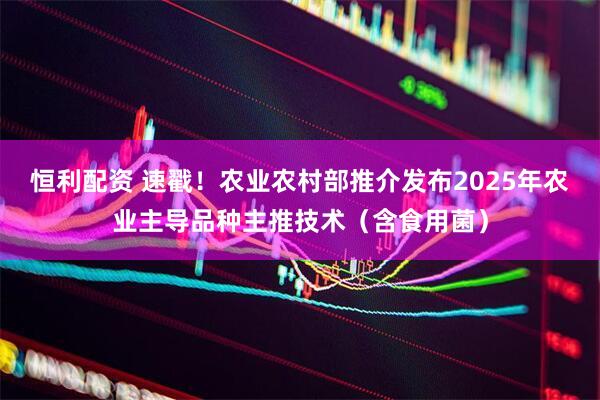 恒利配资 速戳！农业农村部推介发布2025年农业主导品种主推技术（含食用菌）