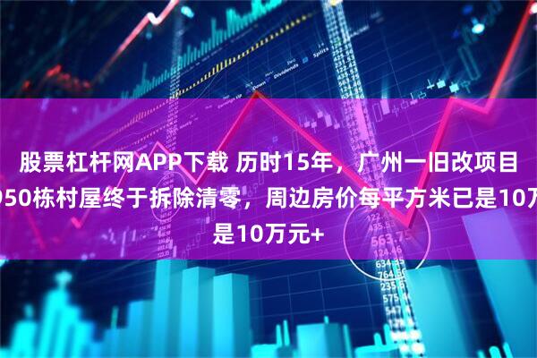 股票杠杆网APP下载 历时15年，广州一旧改项目的1950栋村屋终于拆除清零，周边房价每平方米已是10万元+