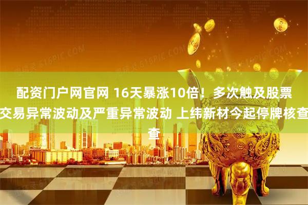 配资门户网官网 16天暴涨10倍！多次触及股票交易异常波动及严重异常波动 上纬新材今起停牌核查