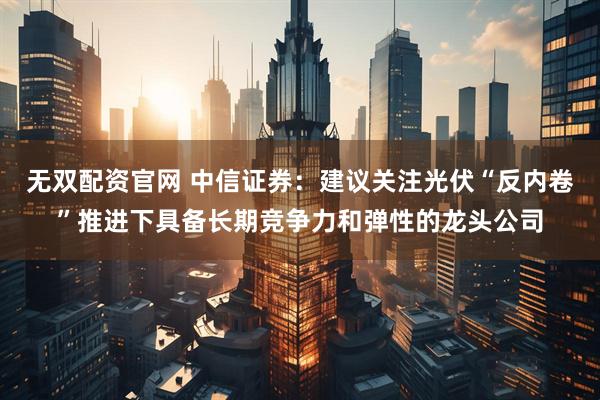 无双配资官网 中信证券：建议关注光伏“反内卷”推进下具备长期竞争力和弹性的龙头公司