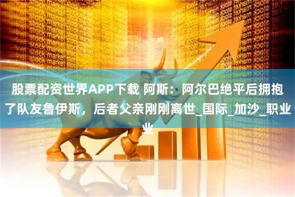 股票配资世界APP下载 阿斯：阿尔巴绝平后拥抱了队友鲁伊斯，后者父亲刚刚离世_国际_加沙_职业