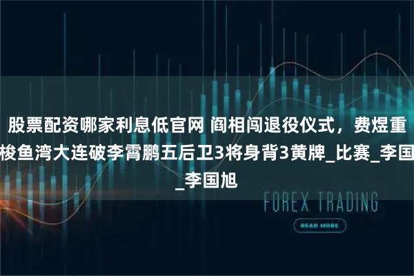 股票配资哪家利息低官网 阎相闯退役仪式，费煜重回梭鱼湾大连破李霄鹏五后卫3将身背3黄牌_比赛_李国旭