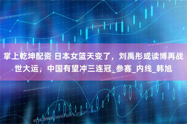 掌上乾坤配资 日本女篮天变了，刘禹彤或读博再战世大运，中国有望冲三连冠_参赛_内线_韩旭