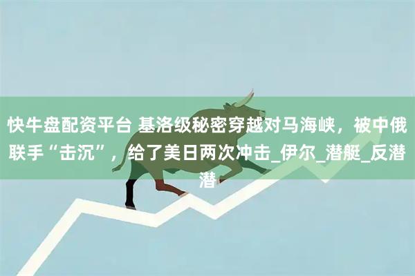快牛盘配资平台 基洛级秘密穿越对马海峡，被中俄联手“击沉”，给了美日两次冲击_伊尔_潜艇_反潜