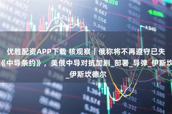 优胜配资APP下载 核观察｜俄称将不再遵守已失效的《中导条约》，美俄中导对抗加剧_部署_导弹_伊斯坎德尔