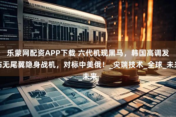乐蒙网配资APP下载 六代机现黑马，韩国高调发布无尾翼隐身战机，对标中美俄！_尖端技术_全球_未来