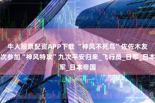 牛人股票配资APP下载 “神风不死鸟”佐佐木友次九次参加“神风特攻”九次平安归来_飞行员_日军_日本帝国