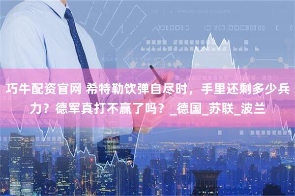 巧牛配资官网 希特勒饮弹自尽时，手里还剩多少兵力？德军真打不赢了吗？_德国_苏联_波兰