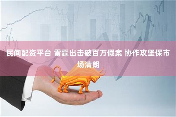 民间配资平台 雷霆出击破百万假案 协作攻坚保市场清朗