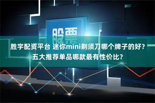 胜宇配资平台 迷你mini剃须刀哪个牌子的好？五大推荐单品哪款最有性价比？